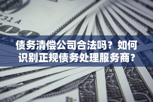 济南债务清偿公司合法吗？如何识别正规债务处理服务商？