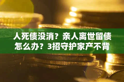 济南人死债没消？亲人离世留债怎么办？3招守护家产不背锅