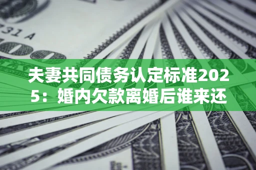 济南夫妻共同债务认定标准2025:婚内欠款离婚后谁来还? 济南夫妻共同债务认定标准2025:婚内欠款离婚后谁来还?