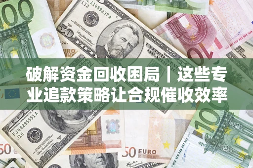 济南破解资金回收困局｜这些专业追款策略让合规催收效率翻倍