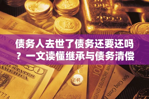 济南债务人去世了债务还要还吗？一文读懂继承与债务清偿